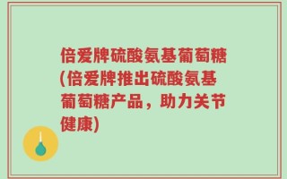 倍爱牌硫酸氨基葡萄糖(倍爱牌推出硫酸氨基葡萄糖产品，助力关节健康)