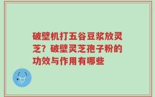 破壁机打五谷豆浆放灵芝？破壁灵芝孢子粉的功效与作用有哪些