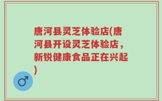 唐河县灵芝体验店(唐河县开设灵芝体验店，新锐健康食品正在兴起)