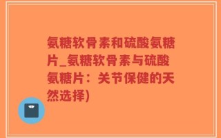 氨糖软骨素和硫酸氨糖片_氨糖软骨素与硫酸氨糖片：关节保健的天然选择)