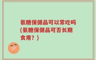 氨糖保健品可以常吃吗(氨糖保健品可否长期食用？)