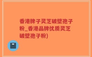 香港牌子灵芝破壁孢子粉_香港品牌优质灵芝破壁孢子粉)
