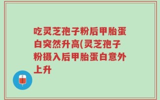 吃灵芝孢子粉后甲胎蛋白突然升高(灵芝孢子粉摄入后甲胎蛋白意外上升