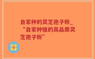 自家种的灵芝孢子粉_“自家种植的高品质灵芝孢子粉”