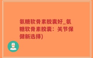 氨糖软骨素胶囊好_氨糖软骨素胶囊：关节保健新选择)