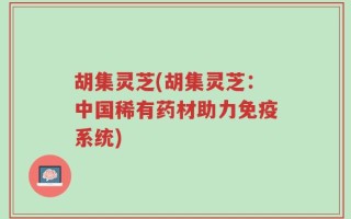 胡集灵芝(胡集灵芝：中国稀有药材助力免疫系统)