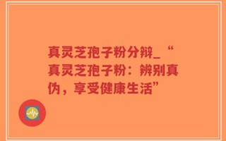 真灵芝孢子粉分辩_“真灵芝孢子粉：辨别真伪，享受健康生活”