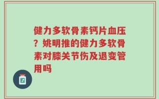 健力多软骨素钙片血压？姚明推的健力多软骨素对膝关节伤及退变管用吗