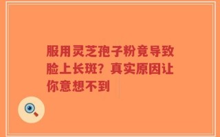 服用灵芝孢子粉竟导致脸上长斑？真实原因让你意想不到
