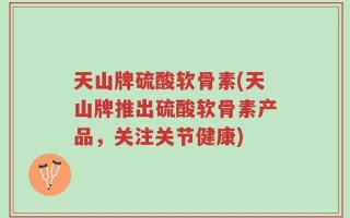 天山牌硫酸软骨素(天山牌推出硫酸软骨素产品，关注关节健康)