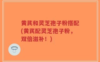 黄芪和灵芝孢子粉搭配(黄芪配灵芝孢子粉，双倍滋补！)