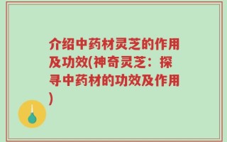 介绍中药材灵芝的作用及功效(神奇灵芝：探寻中药材的功效及作用)