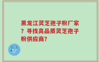 黑龙江灵芝孢子粉厂家？寻找高品质灵芝孢子粉供应商？