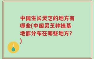 中国生长灵芝的地方有哪些(中国灵芝种植基地都分布在哪些地方？)
