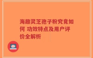 海趣灵芝孢子粉究竟如何 功效特点及用户评价全解析