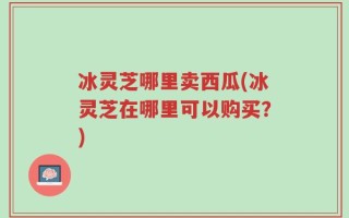 冰灵芝哪里卖西瓜(冰灵芝在哪里可以购买？)