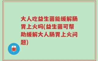 大人吃益生菌能缓解肠胃上火吗(益生菌可帮助缓解大人肠胃上火问题)