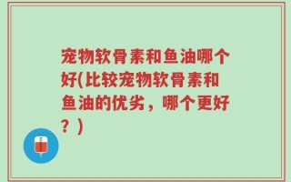 宠物软骨素和鱼油哪个好(比较宠物软骨素和鱼油的优劣，哪个更好？)