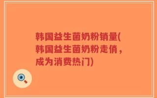 韩国益生菌奶粉销量(韩国益生菌奶粉走俏，成为消费热门)