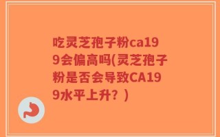 吃灵芝孢子粉ca199会偏高吗(灵芝孢子粉是否会导致CA199水平上升？)