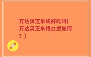 万达灵芝米线好吃吗(万达灵芝米线口感如何？)