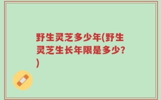 野生灵芝多少年(野生灵芝生长年限是多少？)