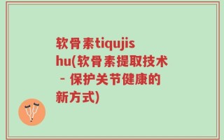 软骨素tiqujishu(软骨素提取技术 - 保护关节健康的新方式)