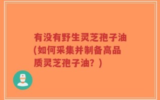 有没有野生灵芝孢子油(如何采集并制备高品质灵芝孢子油？)
