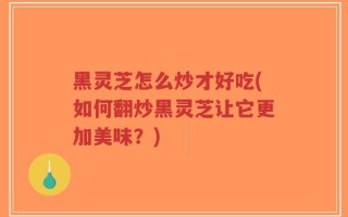 黑灵芝怎么炒才好吃(如何翻炒黑灵芝让它更加美味？)