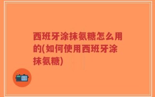 西班牙涂抹氨糖怎么用的(如何使用西班牙涂抹氨糖)
