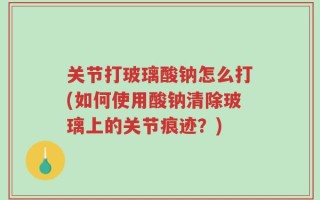 关节打玻璃酸钠怎么打(如何使用酸钠清除玻璃上的关节痕迹？)