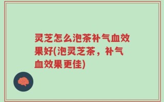 灵芝怎么泡茶补气血效果好(泡灵芝茶，补气血效果更佳)