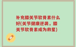 补充膝关节软骨素什么好(关节健康逆袭，膝关节软骨素成为救星)