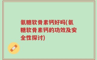 氨糖软骨素钙好吗(氨糖软骨素钙的功效及安全性探讨)