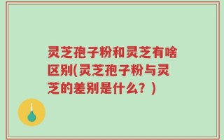 灵芝孢子粉和灵芝有啥区别(灵芝孢子粉与灵芝的差别是什么？)