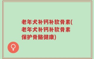 老年犬补钙补软骨素(老年犬补钙补软骨素 保护骨骼健康)