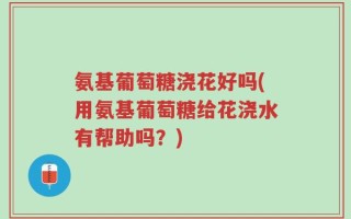 氨基葡萄糖浇花好吗(用氨基葡萄糖给花浇水有帮助吗？)