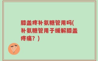膝盖疼补氨糖管用吗(补氨糖管用于缓解膝盖疼痛？)