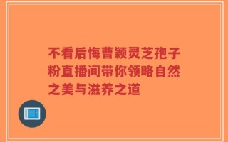 不看后悔曹颖灵芝孢子粉直播间带你领略自然之美与滋养之道