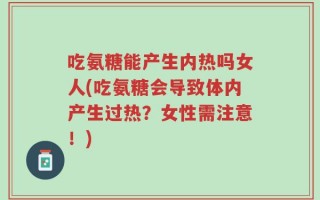 吃氨糖能产生内热吗女人(吃氨糖会导致体内产生过热？女性需注意！)