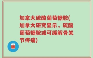 加拿大硫酸葡萄糖胺(加拿大研究显示，硫酸葡萄糖胺或可缓解骨关节疼痛)