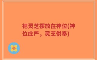 把灵芝摆放在神位(神位庄严，灵芝供奉)
