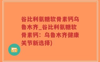 谷比利氨糖软骨素钙乌鲁木齐_谷比利氨糖软骨素钙：乌鲁木齐健康关节新选择)