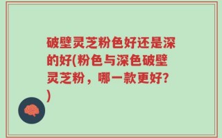 破壁灵芝粉色好还是深的好(粉色与深色破壁灵芝粉，哪一款更好？)