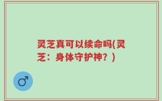 灵芝真可以续命吗(灵芝：身体守护神？)