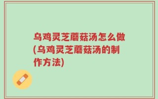 乌鸡灵芝蘑菇汤怎么做(乌鸡灵芝蘑菇汤的制作方法)