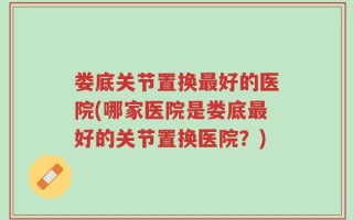 娄底关节置换最好的医院(哪家医院是娄底最好的关节置换医院？)