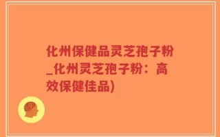 化州保健品灵芝孢子粉_化州灵芝孢子粉：高效保健佳品)
