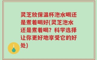 灵芝放保温杯泡水喝还是煮着喝好(灵芝泡水还是煮着喝？科学选择让你更好地享受它的好处)
