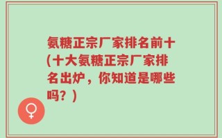 氨糖正宗厂家排名前十(十大氨糖正宗厂家排名出炉，你知道是哪些吗？)